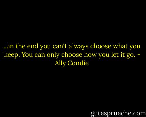 ...in the end you can't always choose what you keep. You can only choose how you let it go. - Ally Condie