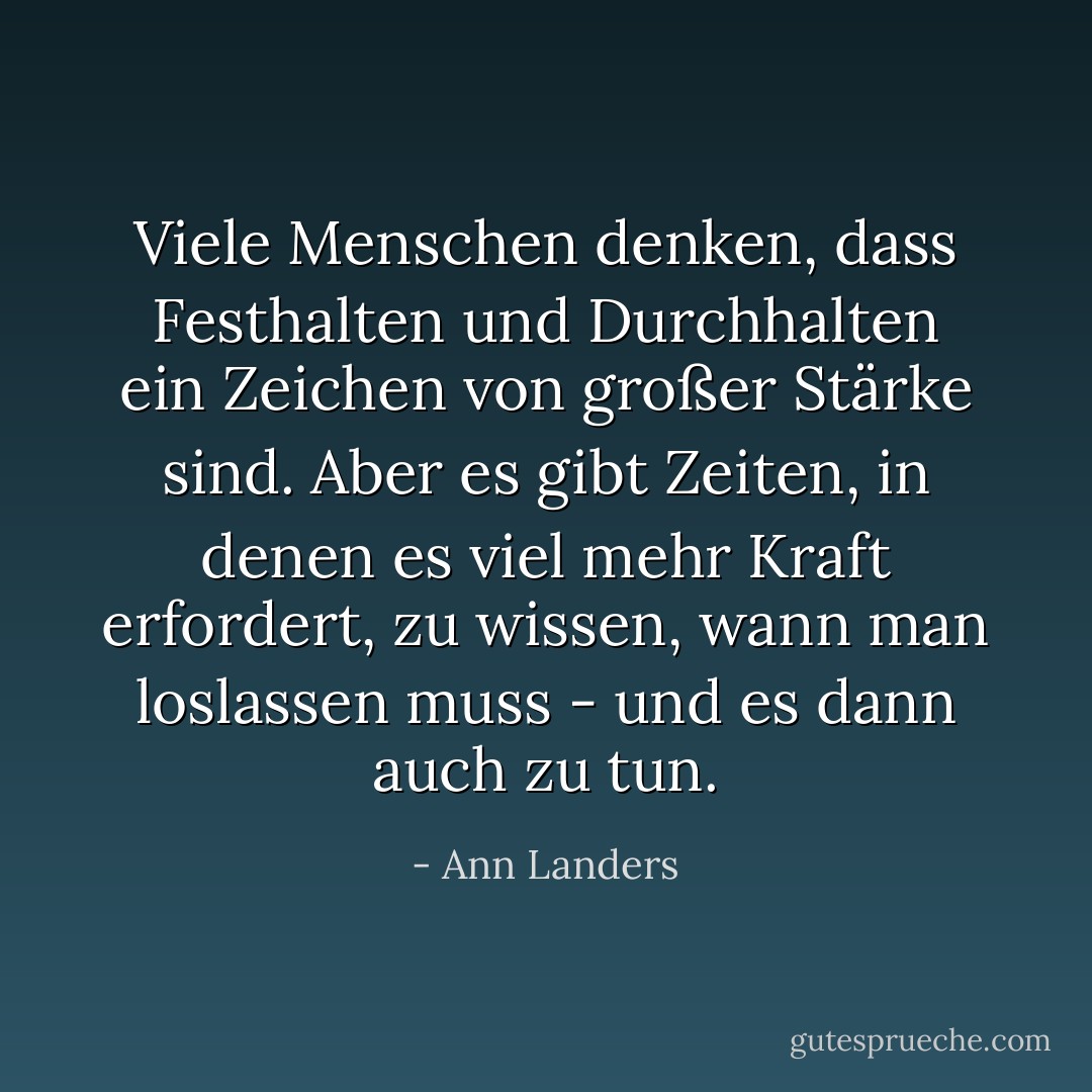 Viele Menschen denken, dass Festhalten und Durchhalten ein Zeichen von großer Stärke sind. Aber es gibt Zeiten, in denen es viel mehr Kraft erfordert, zu wissen, wann man loslassen muss - und es dann auch zu tun. - Ann Landers<