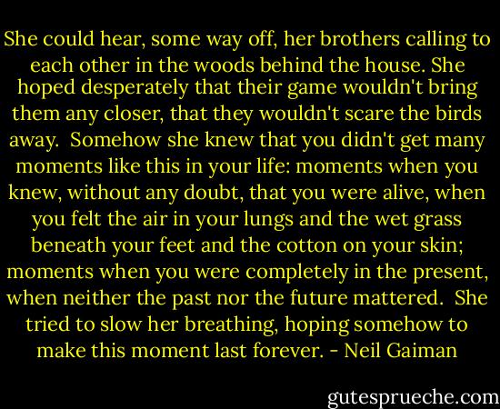 She could hear, some way off, her brothers calling to each other in the woods behind the house. She hoped desperately that their game wouldn't bring them any closer, that they wouldn't scare the birds away.<br /> Somehow she knew that you didn't get many moments like this in your life: moments when you knew, without any doubt, that you were alive, when you felt the air in your lungs and the wet grass beneath your feet and the cotton on your skin; moments when you were completely in the present, when neither the past nor the future mattered.<br /> She tried to slow her breathing, hoping somehow to make this moment last forever. - Neil Gaiman