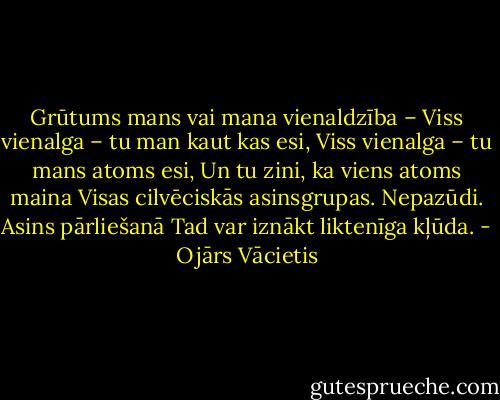 Grūtums mans vai mana vienaldzība –<br />Viss vienalga – tu man kaut kas esi,<br />Viss vienalga – tu mans atoms esi,<br />Un tu zini, ka viens atoms maina<br />Visas cilvēciskās asinsgrupas.<br />Nepazūdi.<br />Asins pārliešanā<br />Tad var iznākt liktenīga kļūda. - Ojārs Vācietis