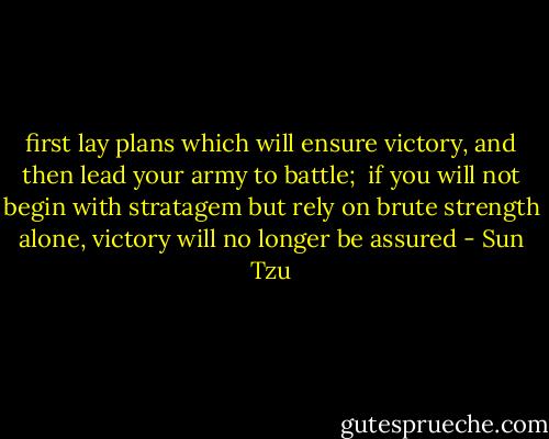 first lay plans which will ensure victory, and then lead your army to battle;  if you will not begin with stratagem but rely on brute strength alone, victory will no longer be assured - Sun Tzu