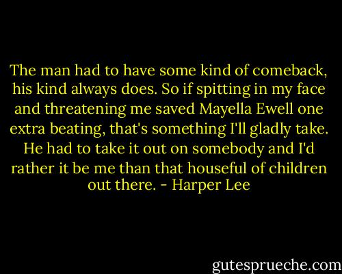The man had to have some kind of comeback, his kind always does. So if spitting in my face and threatening me saved Mayella Ewell one extra beating, that's something I'll gladly take. He had to take it out on somebody and I'd rather it be me than that houseful of children out there. - Harper Lee