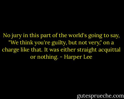 No jury in this part of the world's going to say, "We think you're guilty, but not very," on a charge like that. It was either straight acquittal or nothing. - Harper Lee