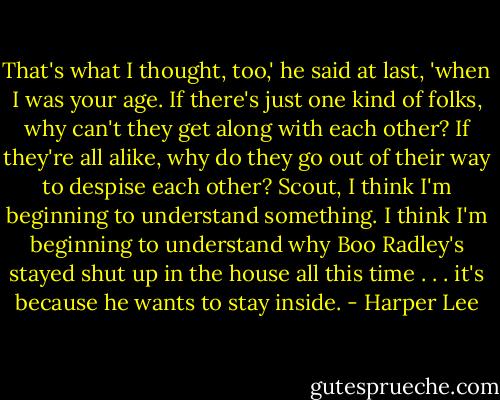 That's what I thought, too,' he said at last, 'when I was your age. If there's just one kind of folks, why can't they get along with each other? If they're all alike, why do they go out of their way to despise each other? Scout, I think I'm beginning to understand something. I think I'm beginning to understand why Boo Radley's stayed shut up in the house all this time . . . it's because he wants to stay inside. - Harper Lee