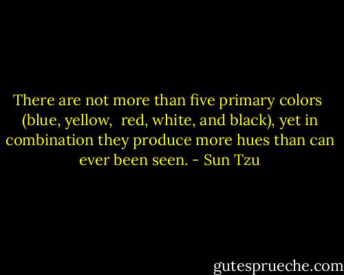 There are not more than five primary colors  (blue, yellow,  red, white, and black), yet in combination they produce more hues than can ever been seen. - Sun Tzu