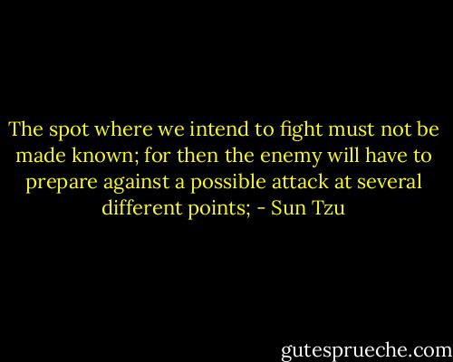 The spot where we intend to fight must not be made known; for then the enemy will have to prepare against a possible attack at several different points; - Sun Tzu