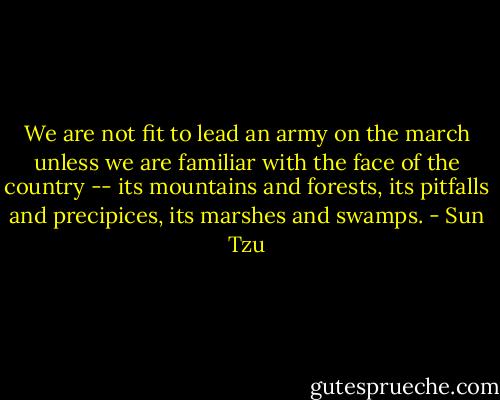 We are not fit to lead an army on the march unless we are familiar with the face of the country -- its mountains and forests, its pitfalls and precipices, its marshes and swamps. - Sun Tzu