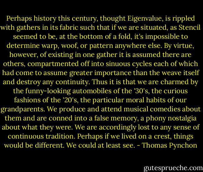 Perhaps history this century, thought Eigenvalue, is rippled with gathers in its fabric such that if we are situated, as Stencil seemed to be, at the bottom of a fold, it's impossible to determine warp, woof, or pattern anywhere else. By virtue, however, of existing in one gather it is assumed there are others, compartmented off into sinuous cycles each of which had come to assume greater importance than the weave itself and destroy any continuity. Thus it is that we are charmed by the funny-looking automobiles of the '30's, the curious fashions of the '20's, the particular moral habits of our grandparents. We produce and attend musical comedies about them and are conned into a false memory, a phony nostalgia about what they were. We are accordingly lost to any sense of continuous tradition. Perhaps if we lived on a crest, things would be different. We could at least see. - Thomas Pynchon
