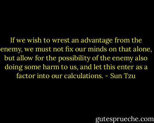 If we wish to wrest an advantage from the enemy, we must not fix our minds on that alone, but allow for the possibility of the enemy also doing some harm to us, and let this enter as a factor into our calculations. - Sun Tzu