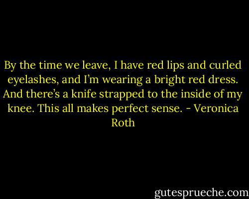 By the time we leave, I have red lips and curled eyelashes, and I’m wearing a bright red dress. And there’s a knife strapped to the inside of my knee. This all makes perfect sense. - Veronica Roth
