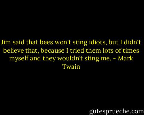 Jim said that bees won't sting idiots, but I didn't believe that, because I tried them lots of times myself and they wouldn't sting me. - Mark Twain