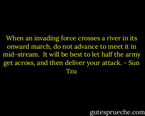 When an invading force crosses a river in its onward march, do not advance to meet it in mid-stream.  It will be best to let half the army get across, and then deliver your attack. - Sun Tzu
