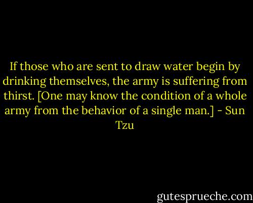 If those who are sent to draw water begin by drinking themselves, the army is suffering from thirst. [One may know the condition of a whole army from the behavior of a single man.] - Sun Tzu