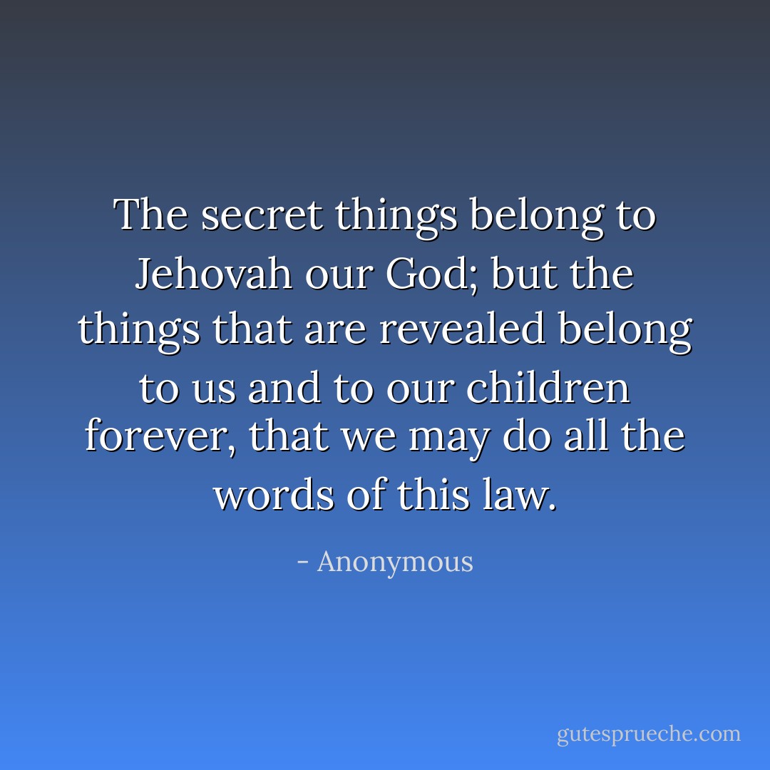The secret things belong to Jehovah our God; but the things that are revealed belong to us and to our children forever, that we may do all the words of this law. - Anonymous
