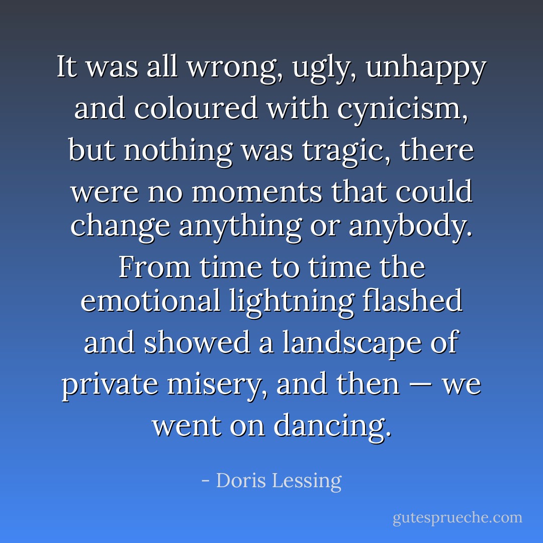 It was all wrong, ugly, unhappy and coloured with cynicism, but nothing was tragic, there were no moments that could change anything or anybody. From time to time the emotional lightning flashed and showed a landscape of private misery, and then — we went on dancing. - Doris Lessing
