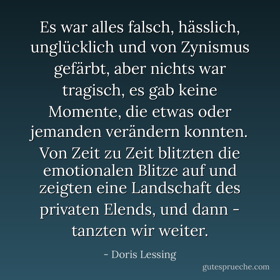 Es war alles falsch, hässlich, unglücklich und von Zynismus gefärbt, aber nichts war tragisch, es gab keine Momente, die etwas oder jemanden verändern konnten. Von Zeit zu Zeit blitzten die emotionalen Blitze auf und zeigten eine Landschaft des privaten Elends, und dann - tanzten wir weiter. - Doris Lessing<