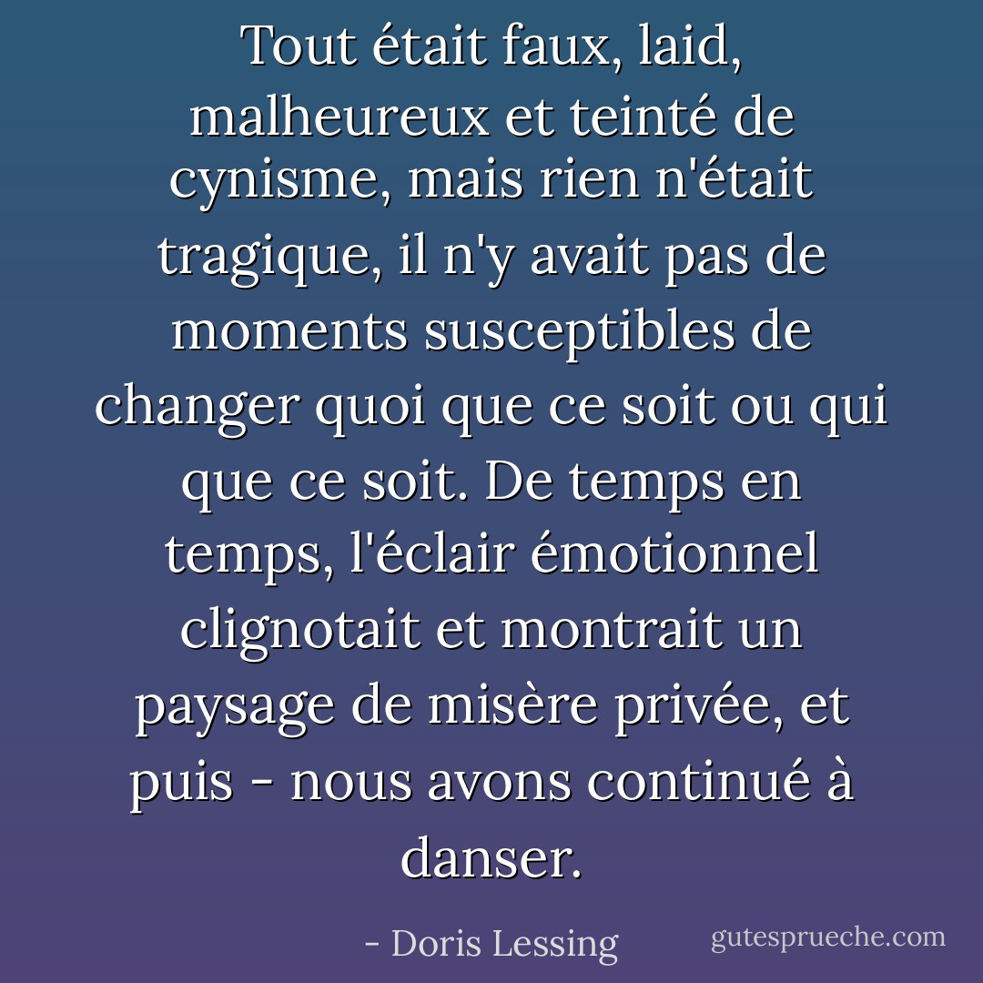 Tout était faux, laid, malheureux et teinté de cynisme, mais rien n'était tragique, il n'y avait pas de moments susceptibles de changer quoi que ce soit ou qui que ce soit. De temps en temps, l'éclair émotionnel clignotait et montrait un paysage de misère privée, et puis - nous avons continué à danser. - Doris Lessing