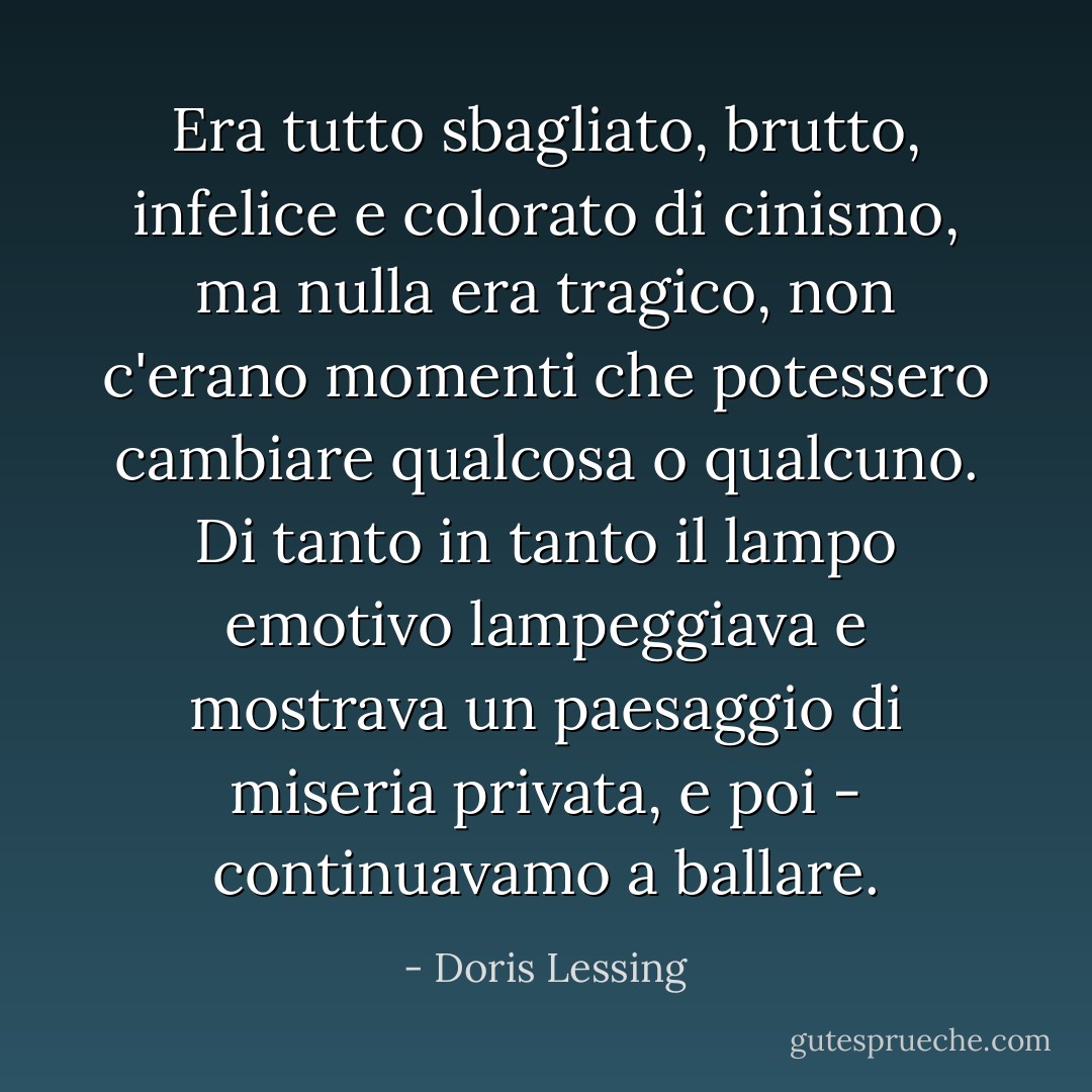 Era tutto sbagliato, brutto, infelice e colorato di cinismo, ma nulla era tragico, non c'erano momenti che potessero cambiare qualcosa o qualcuno. Di tanto in tanto il lampo emotivo lampeggiava e mostrava un paesaggio di miseria privata, e poi - continuavamo a ballare. - Doris Lessing