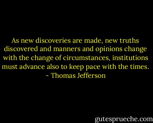 As new discoveries are made, new truths discovered and manners and opinions change with the change of circumstances, institutions must advance also to keep pace with the times. - Thomas Jefferson