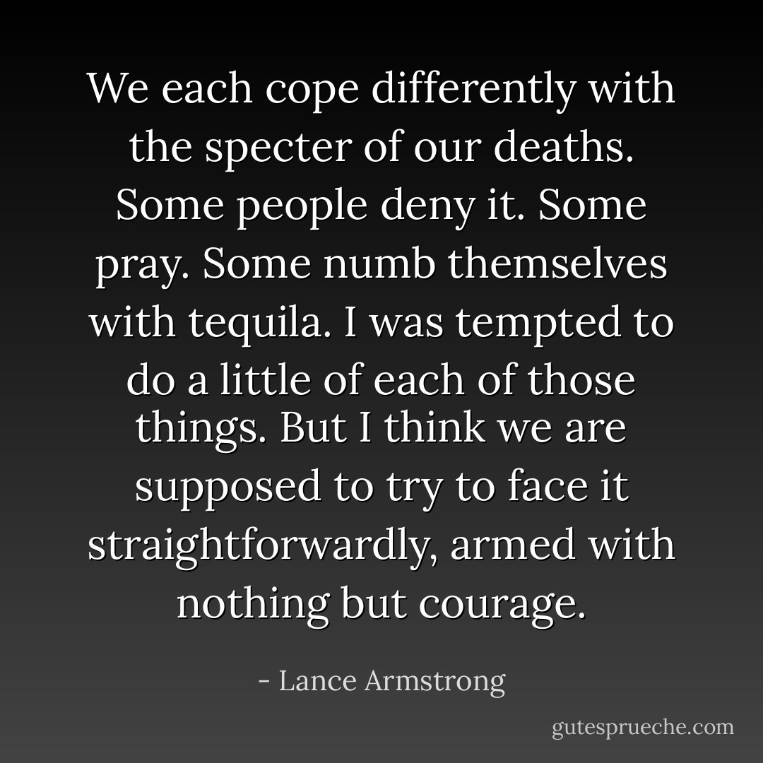 We each cope differently with the specter of our deaths. Some people deny it. Some pray. Some numb themselves with tequila. I was tempted to do a little of each of those things. But I think we are supposed to try to face it straightforwardly, armed with nothing but courage. - Lance Armstrong