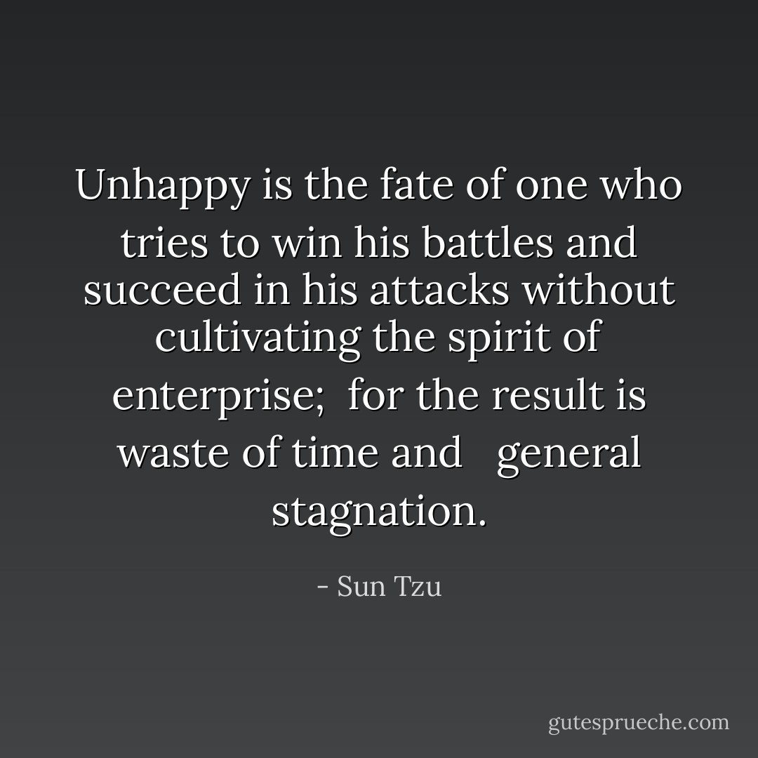 Unhappy is the fate of one who tries to win his battles and succeed in his attacks without cultivating the spirit of enterprise;  for the result is waste of time and   general stagnation. - Sun Tzu