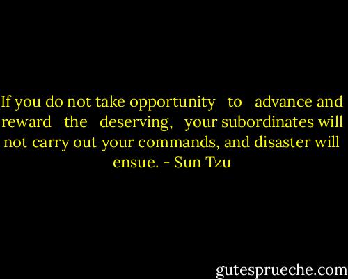 If you do not take opportunity   to   advance and reward   the   deserving,   your subordinates will not carry out your commands, and disaster will ensue. - Sun Tzu