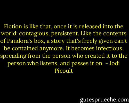 Fiction is like that, once it is released into the world: contagious, persistent. Like the contents of Pandora's box, a story that's freely given can't be contained anymore. It becomes infectious, spreading from the person who created it to the person who listens, and passes it on. - Jodi Picoult