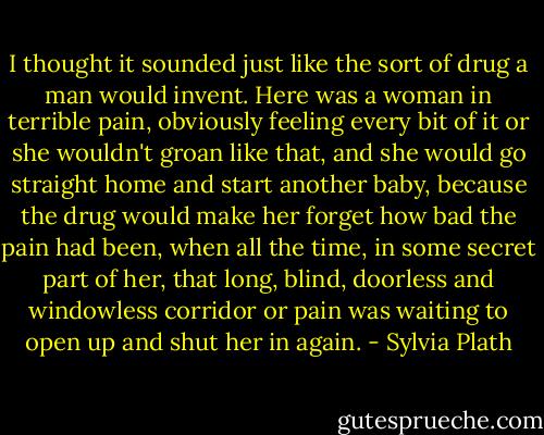 I thought it sounded just like the sort of drug a man would invent. Here was a woman in terrible pain, obviously feeling every bit of it or she wouldn't groan like that, and she would go straight home and start another baby, because the drug would make her forget how bad the pain had been, when all the time, in some secret part of her, that long, blind, doorless and windowless corridor or pain was waiting to open up and shut her in again. - Sylvia Plath