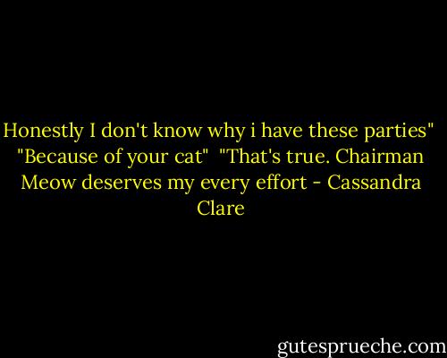 Honestly I don't know why i have these parties"<br /><br />"Because of your cat"<br /><br />"That's true. Chairman Meow deserves my every effort - Cassandra Clare