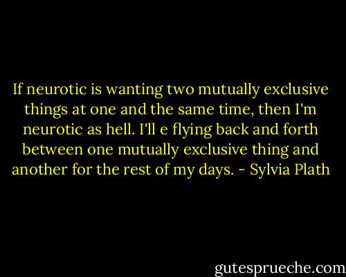 If neurotic is wanting two mutually exclusive things at one and the same time, then I'm neurotic as hell. I'll e flying back and forth between one mutually exclusive thing and another for the rest of my days. - Sylvia Plath