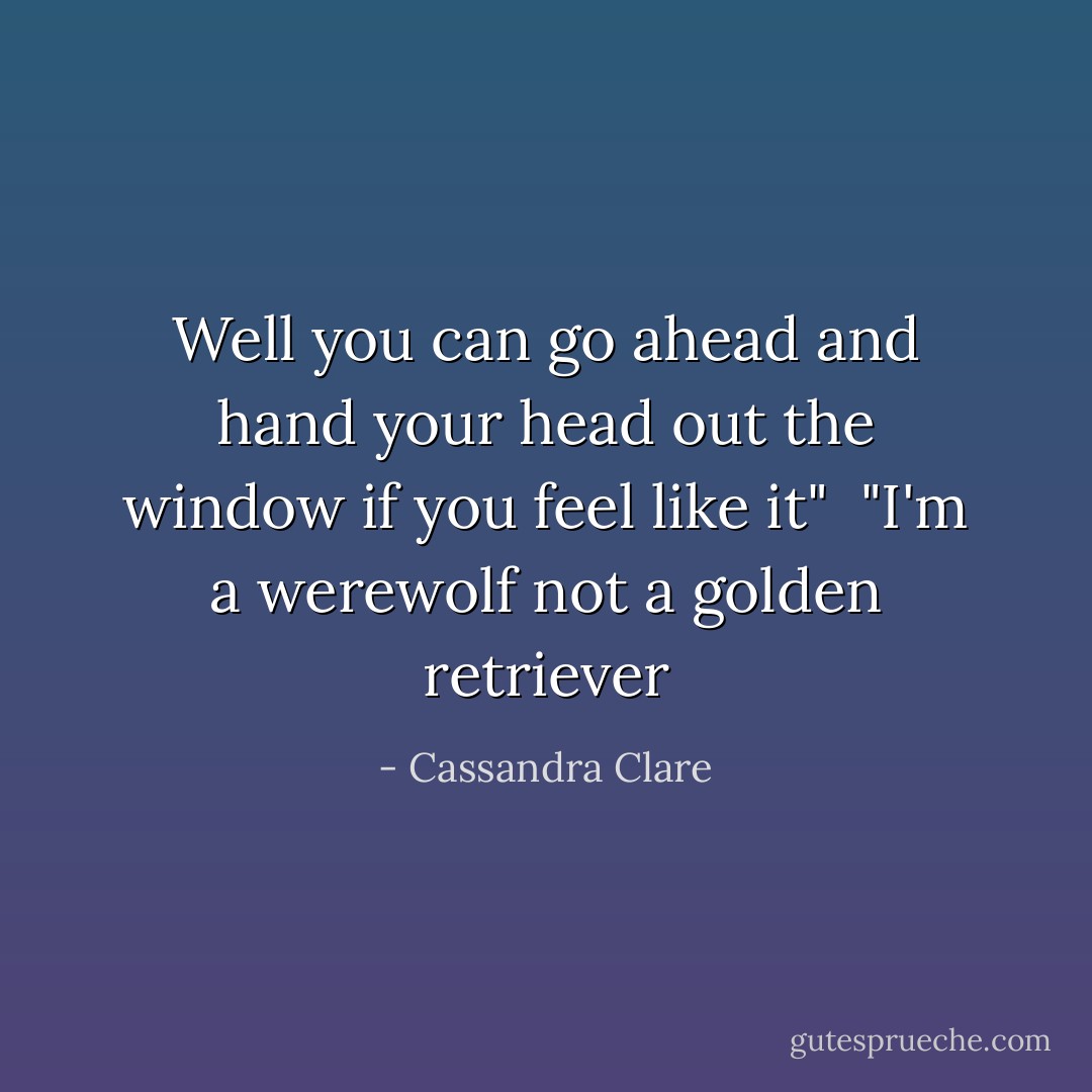 Well you can go ahead and hand your head out the window if you feel like it"<br /><br />"I'm a werewolf not a golden retriever - Cassandra Clare