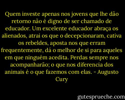 Quem investe apenas nos jovens que lhe dão retorno não é digno de ser chamado de educador. Um excelente educador abraça os alienados, atrai os que o decepcionaram, cativa os rebeldes, aposta nos que erram frequentemente, dá o melhor de si para aqueles em que ninguém acedita. Perdas sempre nos acompanharão; o que nos diferencia dos animais é o que fazemos com elas. - Augusto Cury