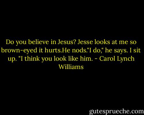 Do you believe in Jesus?<br />Jesse looks at me so brown-eyed it hurts.He nods."I do," he says.<br />I sit up.<br />"I think you look like him. - Carol Lynch Williams