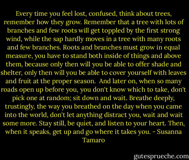 Every time you feel lost, confused, think about trees, remember how they grow. Remember that a tree with lots of branches and few roots will get toppled by the first strong wind, while the sap hardly moves in a tree with many roots and few branches. Roots and branches must grow in equal measure, you have to stand both inside of things and above them, because only then will you be able to offer shade and shelter, only then will you be able to cover yourself with leaves and fruit at the proper season.<br /><br />And later on, when so many roads open up before you, you don't know which to take, don't pick one at random; sit down and wait. Breathe deeply, trustingly, the way you breathed on the day when you came into the world, don't let anything distract you, wait and wait some more. Stay still, be quiet, and listen to your heart. Then, when it speaks, get up and go where it takes you. - Susanna Tamaro