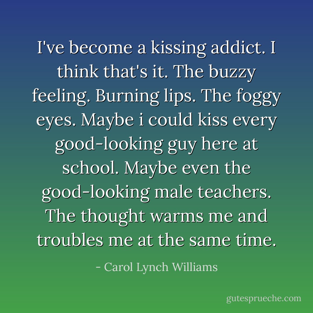 I've become a kissing addict. I think that's it. The buzzy feeling. Burning lips. The foggy eyes. Maybe i could kiss every good-looking guy here at school. Maybe even the good-looking male teachers. The thought warms me and troubles me at the same time. - Carol Lynch Williams
