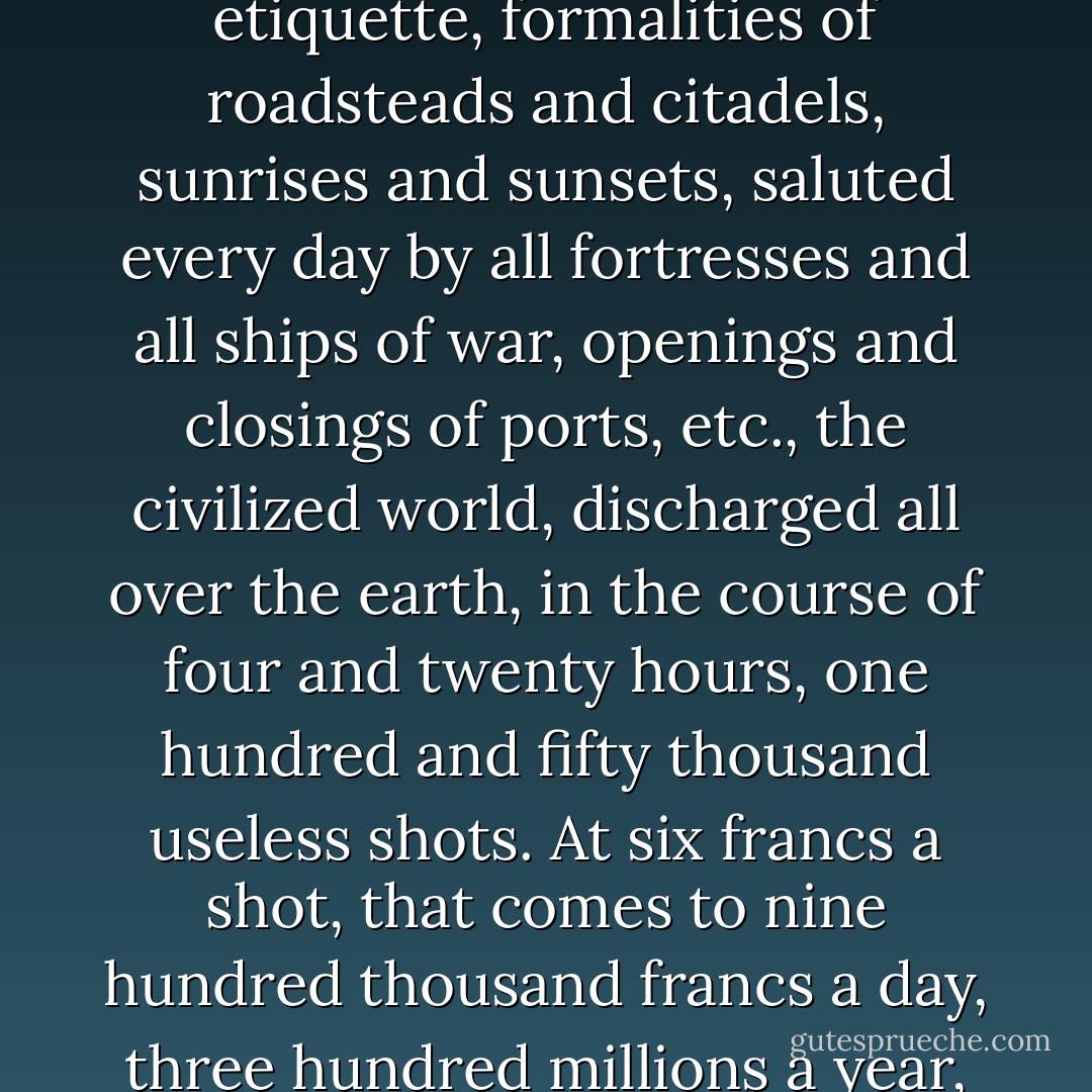 It has been calculated that what with salvos, royal and military politeness, courteous exchanges of uproar, signals of etiquette, formalities of roadsteads and citadels, sunrises and sunsets, saluted every day by all fortresses and all ships of war, openings and closings of ports, etc., the civilized world, discharged all over the earth, in the course of four and twenty hours, one hundred and fifty thousand useless shots. At six francs a shot, that comes to nine hundred thousand francs a day, three hundred millions a year, which vanish in smoke. This is a mere details. All this time the poor were dying of hunger. - Victor Hugo
