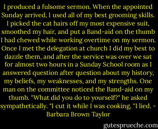 I produced a fulsome sermon. When the appointed Sunday arrived, I used all of my best grooming skills. I picked the cat hairs off my most expensive suit, smoothed my hair, and put a Band-aid on the thumb I had chewed while working overtime on my sermon. Once I met the delegation at church I did my best to dazzle them, and after the service was over we sat for almost two hours in a Sunday School room as I answered question after question about my history, my beliefs, my weaknesses, and my strengths. One man on the committee noticed the Band-aid on my thumb. "What did you do to yourself?" he asked sympathetically. "I cut it while I was cooking, "I lied. - Barbara Brown Taylor