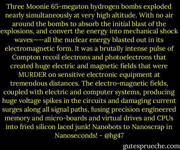 Three Moonie 65-megaton hydrogen bombs exploded nearly simultaneously at very high altitude. With no air around the bombs to absorb the initial blast of the explosions, and convert the energy into mechanical shock waves——all the nuclear energy blasted out in its electromagnetic form. It was a brutally intense pulse of Compton recoil electrons and photoelectrons that created huge electric and magnetic fields that were MURDER on sensitive electronic equipment at tremendous distances. The electro-magnetic fields, coupled with electric and computer systems, producing huge voltage spikes in the circuits and damaging current surges along all signal paths, fusing precision engineered memory and micro-boards and virtual drives and CPUs into fried silicon laced junk! Nanobots to Nanoscrap in Nanoseconds! - @hg47