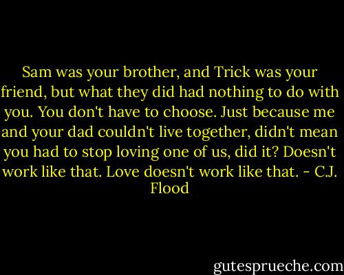 Sam was your brother, and Trick was your friend, but what they did had nothing to do with you. You don't have to choose. Just because me and your dad couldn't live together, didn't mean you had to stop loving one of us, did it? Doesn't work like that. Love doesn't work like that. - C.J. Flood
