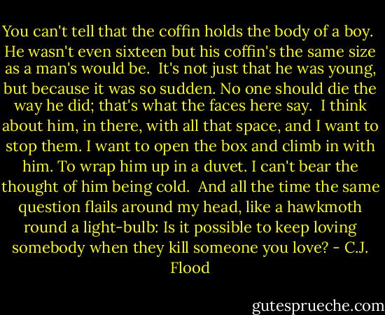 You can't tell that the coffin holds the body of a boy.<br /><br />He wasn't even sixteen but his coffin's the same size as a man's would be.<br /><br />It's not just that he was young, but because it was so sudden. No one should die the way he did; that's what the faces here say.<br /><br />I think about him, in there, with all that space, and I want to stop them. I want to open the box and climb in with him. To wrap him up in a duvet. I can't bear the thought of him being cold.<br /><br />And all the time the same question flails around my head, like a hawkmoth round a light-bulb: Is it possible to keep loving somebody when they kill someone you love? - C.J. Flood