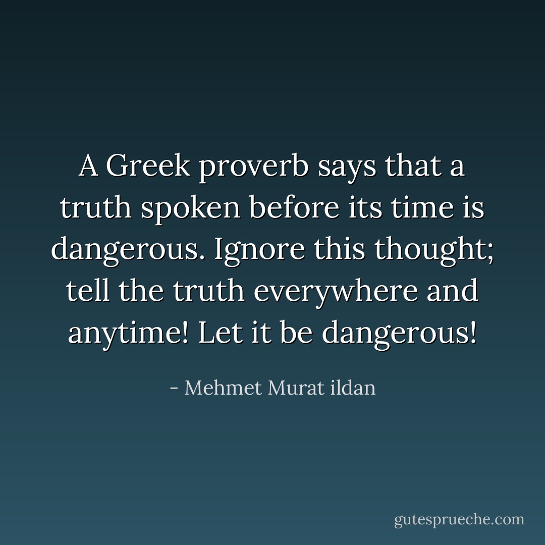 A Greek proverb says that a truth spoken before its time is dangerous. Ignore this thought; tell the truth everywhere and anytime! Let it be dangerous! - Mehmet Murat ildan