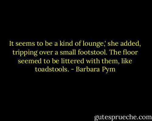 It seems to be a kind of lounge,' she added, tripping over a small footstool. The floor seemed to be littered with them, like toadstools. - Barbara Pym