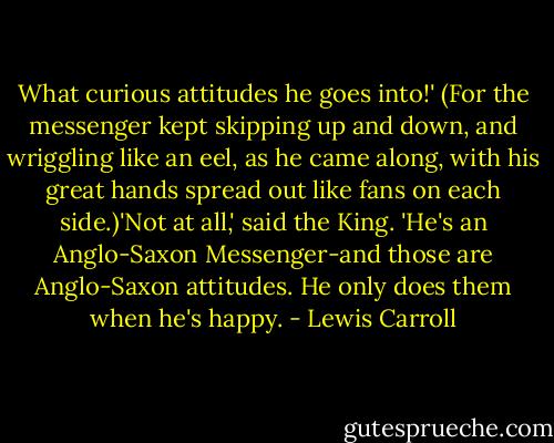 What curious attitudes he goes into!' (For the messenger kept skipping up and down, and wriggling like an eel, as he came along, with his great hands spread out like fans on each side.)'Not at all,' said the King. 'He's an Anglo-Saxon Messenger-and those are Anglo-Saxon attitudes. He only does them when he's happy. - Lewis Carroll
