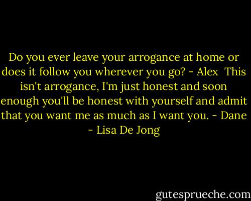 Do you ever leave your arrogance at home or does it follow you wherever you go? - Alex<br /><br />This isn't arrogance, I'm just honest and soon enough you'll be honest with yourself and admit that you want me as much as I want you. - Dane - Lisa De Jong