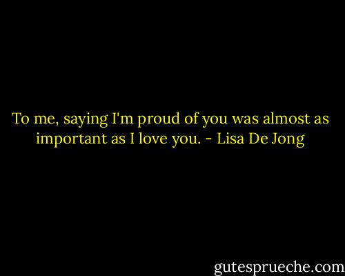 To me, saying I'm proud of you was almost as important as I love you. - Lisa De Jong