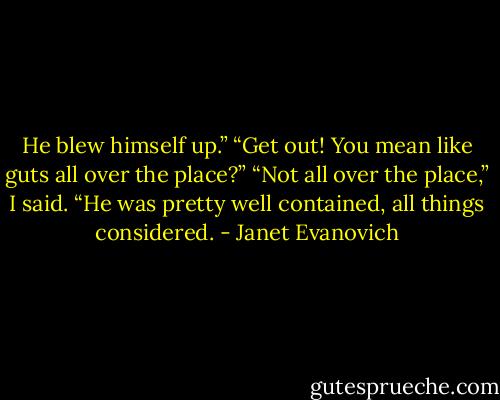 He blew himself up.”<br />“Get out! You mean like guts all over the place?”<br />“Not all over the place,” I said. “He was pretty well contained, all things considered. - Janet Evanovich