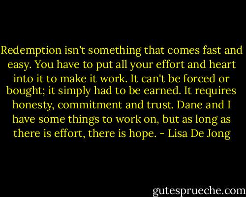 Redemption isn't something that comes fast and easy. You have to put all your effort and heart into it to make it work. It can't be forced or bought; it simply had to be earned. It requires honesty, commitment and trust. Dane and I have some things to work on, but as long as there is effort, there is hope. - Lisa De Jong