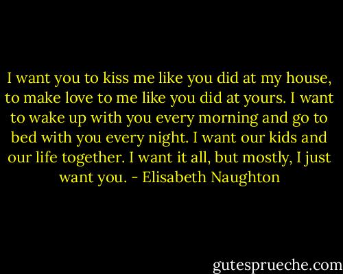 I want you to kiss me like you did at my house, to make love to me like you did at yours. I want to wake up with you every morning and go to bed with you every night. I want our kids and our life together. I want it all, but mostly, I just want you. - Elisabeth Naughton