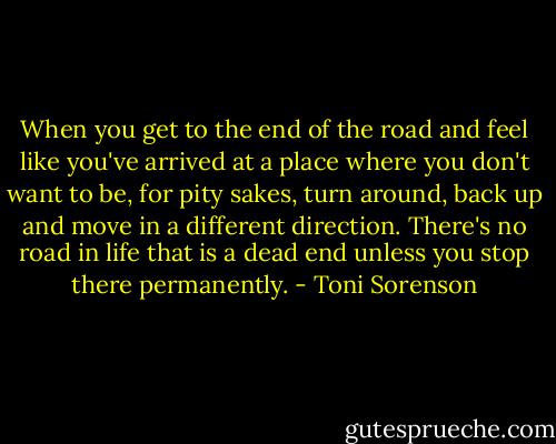 When you get to the end of the road and feel like you've arrived at a place where you don't want to be, for pity sakes, turn around, back up and move in a different direction. There's no road in life that is a dead end unless you stop there permanently. - Toni Sorenson