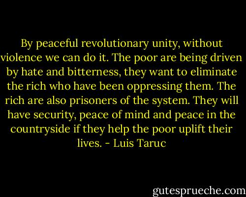 By peaceful revolutionary unity, without violence we can do it. The poor are being driven by hate and bitterness, they want to eliminate the rich who have been oppressing them. The rich are also prisoners of the system. They will have security, peace of mind and peace in the countryside if they help the poor uplift their lives. - Luis Taruc